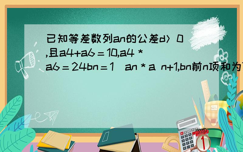 已知等差数列an的公差d＞0,且a4+a6＝10,a4＊a6＝24bn＝1／an＊a n+1,bn前n项和为Tn ,Tn≥M 求整数M的最大值