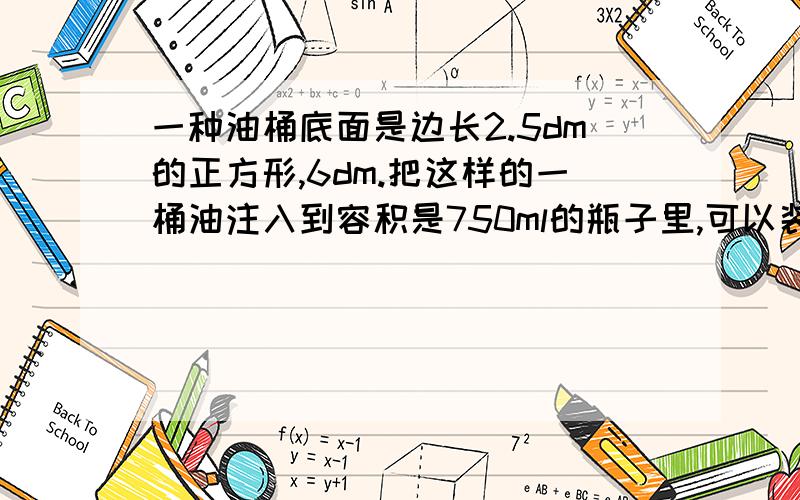 一种油桶底面是边长2.5dm的正方形,6dm.把这样的一桶油注入到容积是750ml的瓶子里,可以装多少瓶