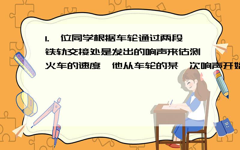 1.一位同学根据车轮通过两段铁轨交接处是发出的响声来估测火车的速度,他从车轮的某一次响声开始计时,并同时数车轮响声的次数,当他数到21次时,停止计时,表上的时间显示说明经过了15s,已