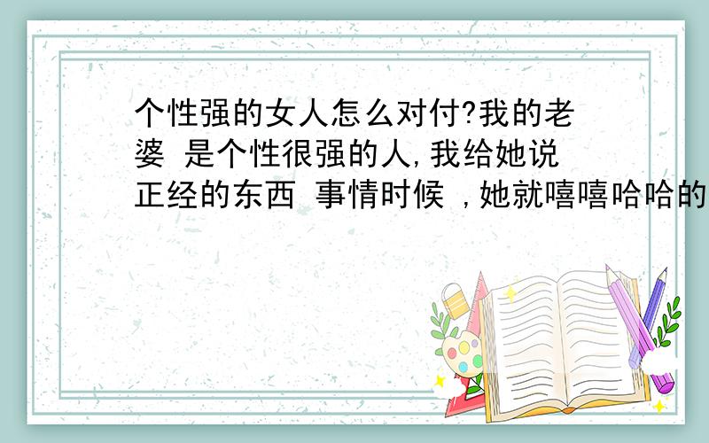 个性强的女人怎么对付?我的老婆 是个性很强的人,我给她说正经的东西 事情时候 ,她就嘻嘻哈哈的,她要想做的事情非要达到她目的,不然就挂我电话,或者生会气,过一会她自己都要打电话说她