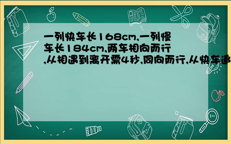 一列快车长168cm,一列慢车长184cm,两车相向而行,从相遇到离开需4秒,同向而行,从快车追上慢车到离开需16秒.求两车的速度.