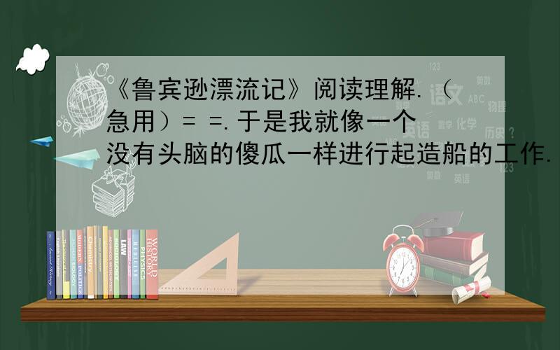 《鲁宾逊漂流记》阅读理解.（急用）= =.于是我就像一个没有头脑的傻瓜一样进行起造船的工作.我对于这个计划非常满意,再也不去研究一下它是否可以实行.其实我并不是没想到过下水的困