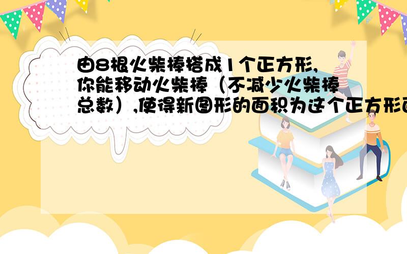 由8根火柴棒搭成1个正方形,你能移动火柴棒（不减少火柴棒总数）,使得新图形的面积为这个正方形面积的二分之一吗?