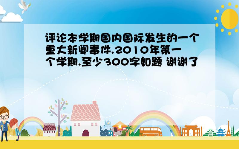 评论本学期国内国际发生的一个重大新闻事件.2010年第一个学期.至少300字如题 谢谢了