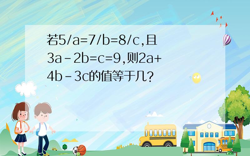 若5/a=7/b=8/c,且3a-2b=c=9,则2a+4b-3c的值等于几?