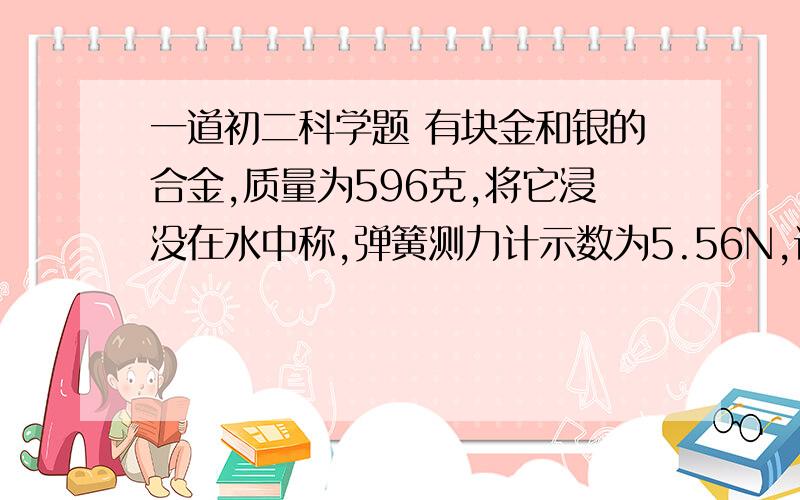 一道初二科学题 有块金和银的合金,质量为596克,将它浸没在水中称,弹簧测力计示数为5.56N,试求这块合金中,金和银的质量各是多少?（ρ金=19.3g/cm^3,ρ银=10.5g/cm^3)