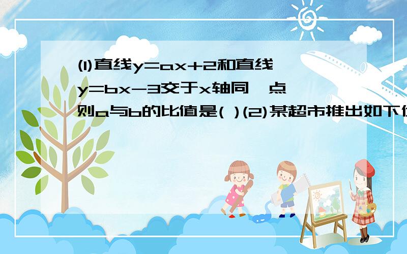 (1)直线y=ax+2和直线y=bx-3交于x轴同一点,则a与b的比值是( )(2)某超市推出如下优惠办法:(1)一次性购物不超过100元不享受优惠(2)一次性购物超过100元但不超过300元一律九折;(3)一次性购物超过300元