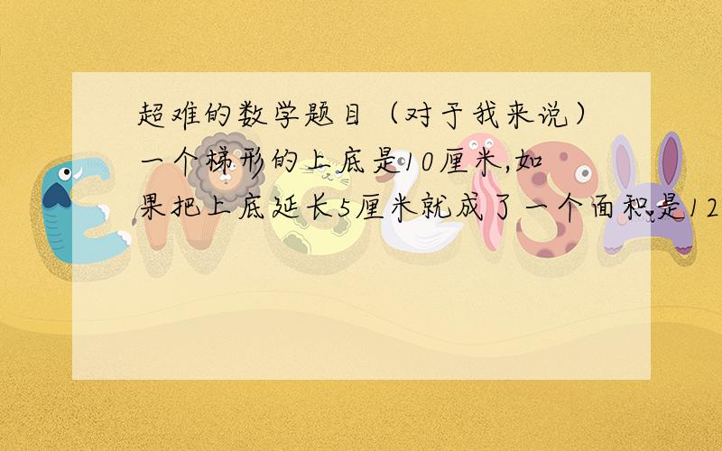 超难的数学题目（对于我来说）一个梯形的上底是10厘米,如果把上底延长5厘米就成了一个面积是120平方厘米的平行四边形,原来梯形的高是().一个三角形的面积比与它等底等高的平行四边形