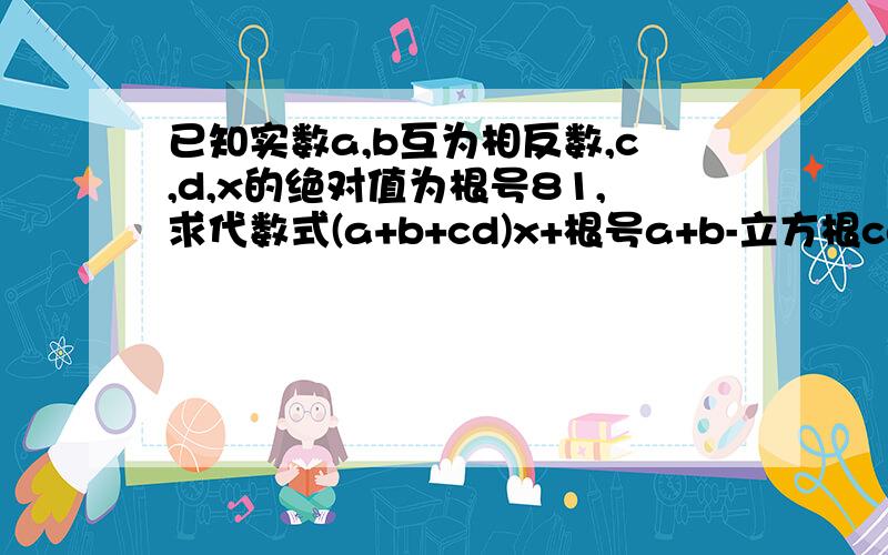 已知实数a,b互为相反数,c,d,x的绝对值为根号81,求代数式(a+b+cd)x+根号a+b-立方根cd的值如上= =用初二的实数求