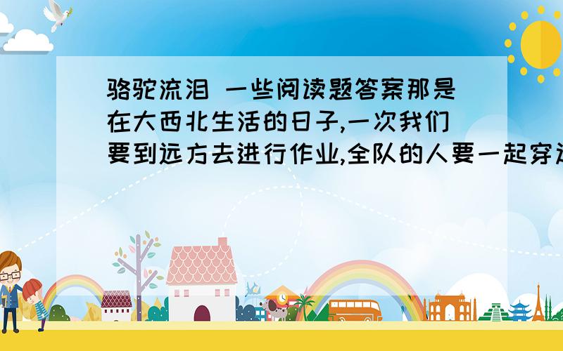 骆驼流泪 一些阅读题答案那是在大西北生活的日子,一次我们要到远方去进行作业,全队的人要一起穿过大戈壁,没有汽车,没有道路,把我们送到那里去的只有几十头骆驼．于是,就在一个隐晦的