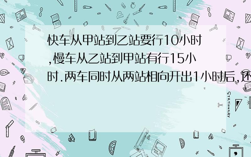 快车从甲站到乙站要行10小时,慢车从乙站到甲站有行15小时.两车同时从两站相向开出1小时后,还相距全程的几分之几?（列出算式）