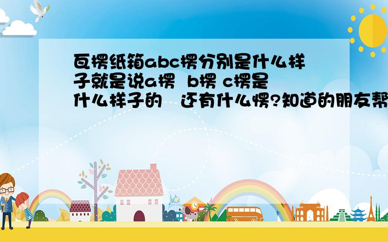 瓦楞纸箱abc楞分别是什么样子就是说a楞  b楞 c楞是什么样子的   还有什么愣?知道的朋友帮忙告诉一下