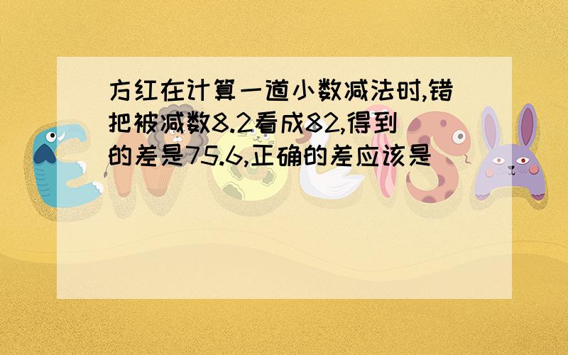 方红在计算一道小数减法时,错把被减数8.2看成82,得到的差是75.6,正确的差应该是( )