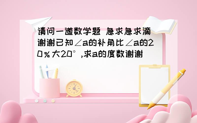 请问一道数学题 急求急求滴 谢谢已知∠a的补角比∠a的20％大20°,求a的度数谢谢