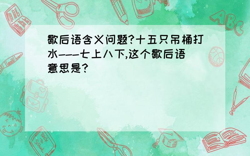 歇后语含义问题?十五只吊桶打水---七上八下,这个歇后语意思是?