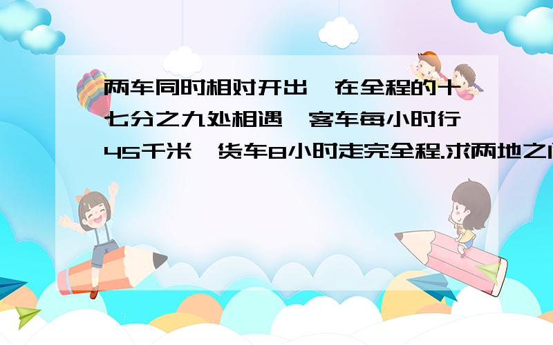 两车同时相对开出,在全程的十七分之九处相遇,客车每小时行45千米,货车8小时走完全程.求两地之间的距离