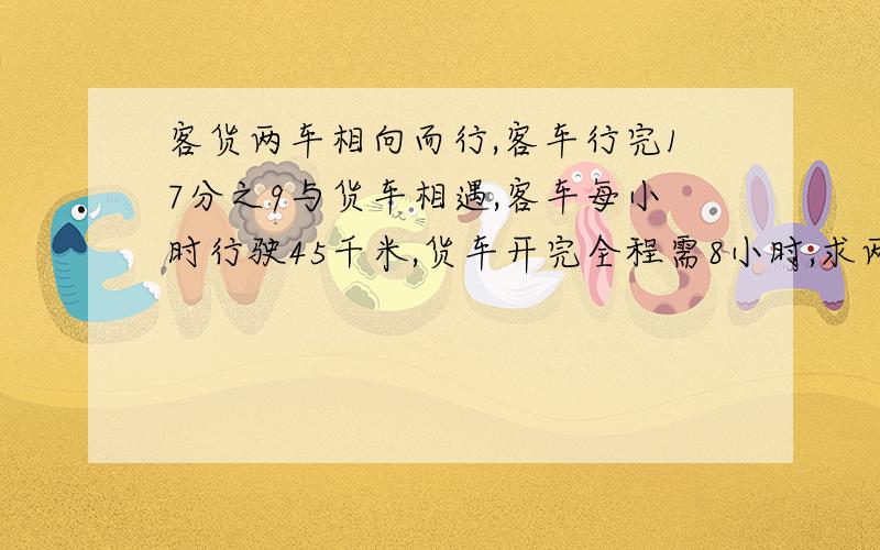 客货两车相向而行,客车行完17分之9与货车相遇,客车每小时行驶45千米,货车开完全程需8小时,求两地距离