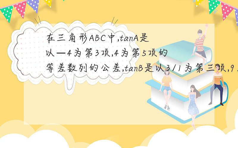 在三角形ABC中,tanA是以—4为第3项,4为第5项的等差数列的公差,tanB是以3/1为第三项,9为第6项的等比...在三角形ABC中,tanA是以—4为第3项,4为第5项的等差数列的公差,tanB是以3/1为第三项,9为第6项的