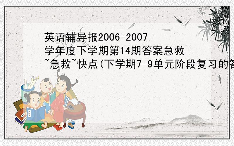 英语辅导报2006-2007学年度下学期第14期答案急救~急救~快点(下学期7-9单元阶段复习的答案和Units7-9综合练习的答案）