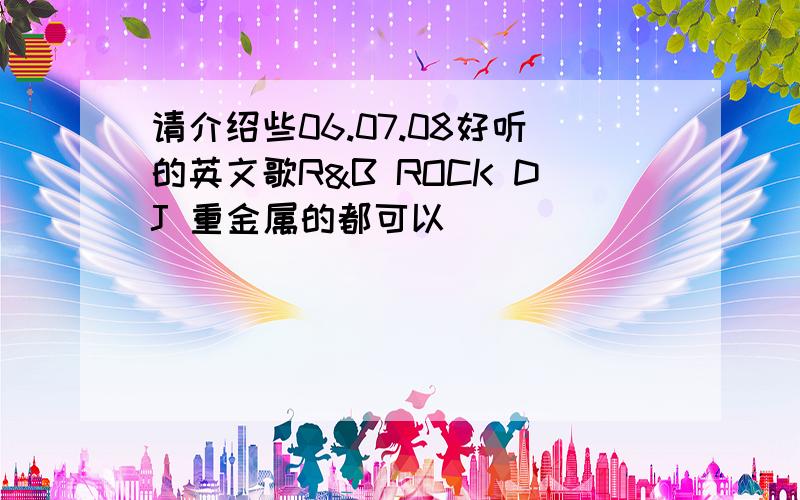 请介绍些06.07.08好听的英文歌R&B ROCK DJ 重金属的都可以