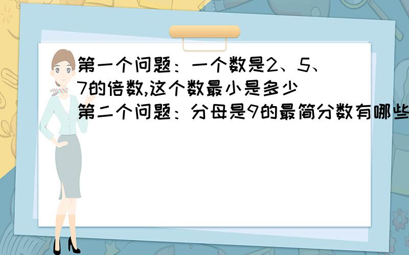 第一个问题：一个数是2、5、7的倍数,这个数最小是多少 第二个问题：分母是9的最简分数有哪些【全都要写第三个问题：如果自然数a是自然数b的因数,那么a和b的最大公因数是多少,最小公倍