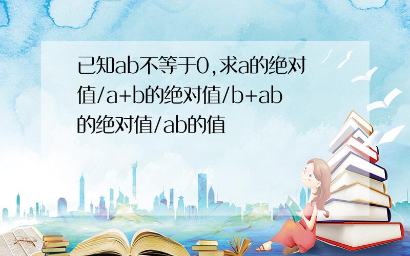 已知ab不等于0,求a的绝对值/a+b的绝对值/b+ab的绝对值/ab的值