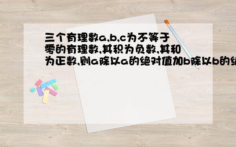 三个有理数a,b,c为不等于零的有理数,其积为负数,其和为正数,则a除以a的绝对值加b除以b的绝