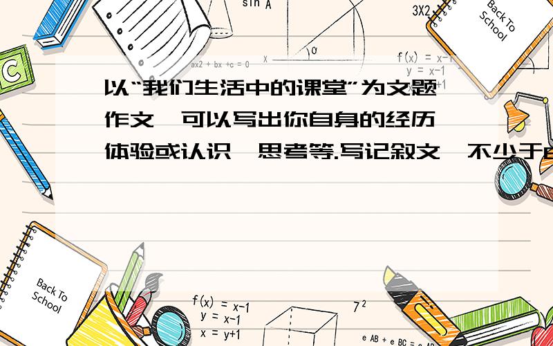 以“我们生活中的课堂”为文题作文,可以写出你自身的经历、体验或认识、思考等.写记叙文,不少于600字.切记记叙文!