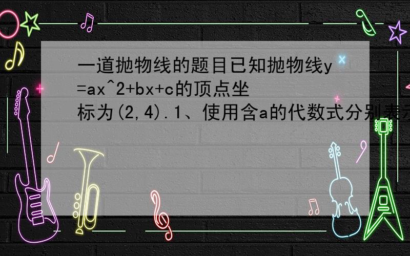 一道抛物线的题目已知抛物线y=ax^2+bx+c的顶点坐标为(2,4).1、使用含a的代数式分别表示b、c；2、若直线y=kx+4(k不=0）与y轴及该抛物线的交点依次为D、E、F,且S三角形ODE:S三角形OEF=1:3,其中O为坐标