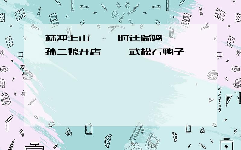 林冲上山—— 时迁偷鸡—— 孙二娘开店—— 武松看鸭子——