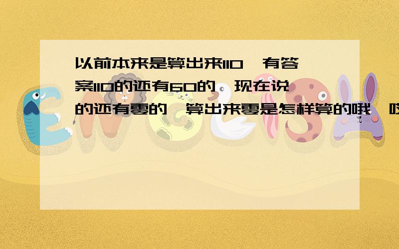 以前本来是算出来110,有答案110的还有60的,现在说的还有零的,算出来零是怎样算的哦,哎,