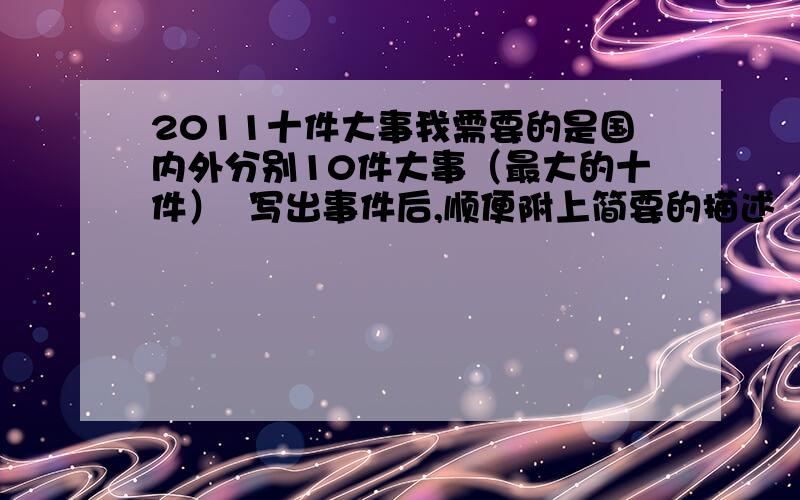 2011十件大事我需要的是国内外分别10件大事（最大的十件）  写出事件后,顺便附上简要的描述  谢谢!现在只需要国外10件大事