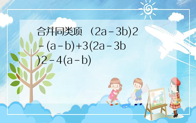合并同类项 （2a-3b)2-(a-b)+3(2a-3b)2-4(a-b)