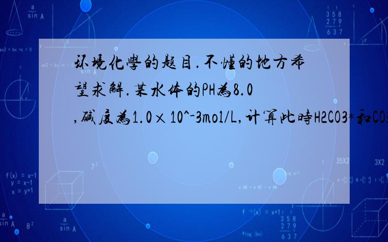 环境化学的题目.不懂的地方希望求解.某水体的PH为8.0,碱度为1.0×10^-3mol/L,计算此时H2CO3*和CO3^2-的浓度.已知当PH=8时,CO3^2-的浓度与HCO3-的浓度相比可以忽略.