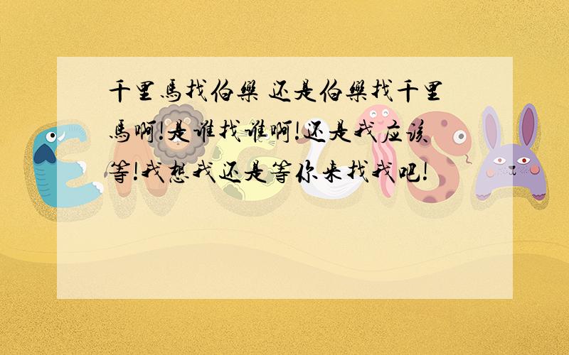 千里马找伯乐 还是伯乐找千里马啊!是谁找谁啊!还是我应该等!我想我还是等你来找我吧!