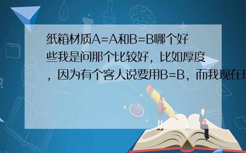 纸箱材质A=A和B=B哪个好些我是问那个比较好，比如厚度，因为有个客人说要用B=B，而我现在现有的是A=A我就是想知道哪个比较好，才好和客人沟通