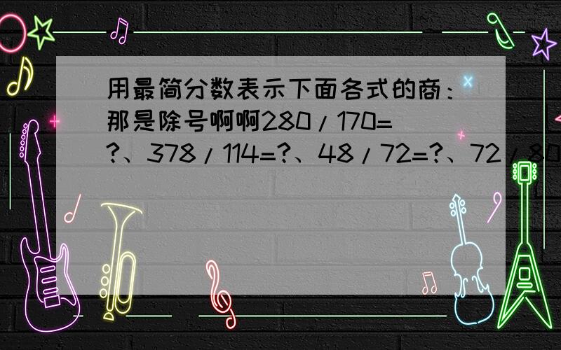 用最简分数表示下面各式的商：那是除号啊啊280/170=?、378/114=?、48/72=?、72/80=?、280/420=?、210/56=?、9/24=?、80/320=?、56/320=?