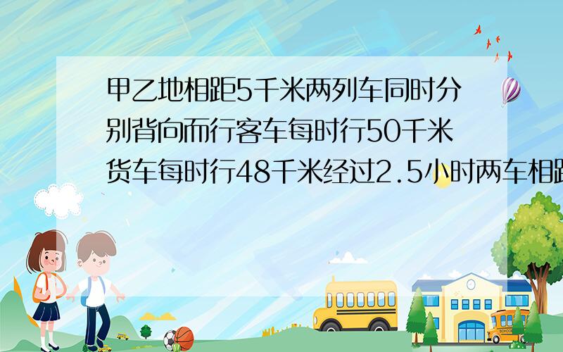 甲乙地相距5千米两列车同时分别背向而行客车每时行50千米货车每时行48千米经过2.5小时两车相距多少千米?