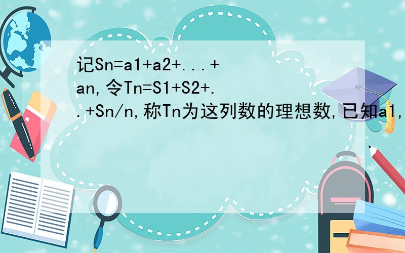 记Sn=a1+a2+...+an,令Tn=S1+S2+..+Sn/n,称Tn为这列数的理想数,已知a1,a2,a3...a500的理想数为2004那么8,a1,a2,a3...a500的理想数为?n*Tn=(S1+S2+~+Sn)T500=2004设新的理想数为Tx501*Tx=8*501 + 500*T500Tx = 8 + 500*T500/501 = 8 + 50