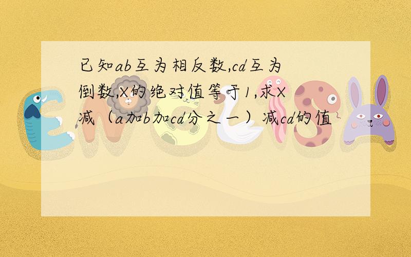 已知ab互为相反数,cd互为倒数,X的绝对值等于1,求X减（a加b加cd分之一）减cd的值