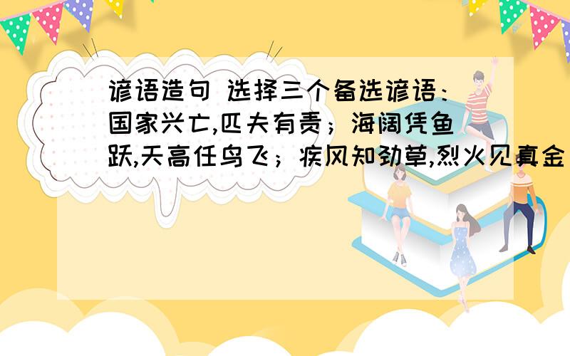 谚语造句 选择三个备选谚语：国家兴亡,匹夫有责；海阔凭鱼跃,天高任鸟飞；疾风知劲草,烈火见真金；静坐常思自己过,闲谈莫伦他人非；人不可貌相,海水不可斗量；明知山有虎,偏向虎山行