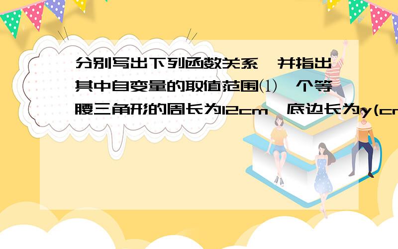 分别写出下列函数关系,并指出其中自变量的取值范围⑴一个等腰三角形的周长为12cm,底边长为y(cm)关于腰长x(cm)的函数关系式⑵设电报收费标准是每个字0.1元,则电报费y（元）与数x(个)之间的