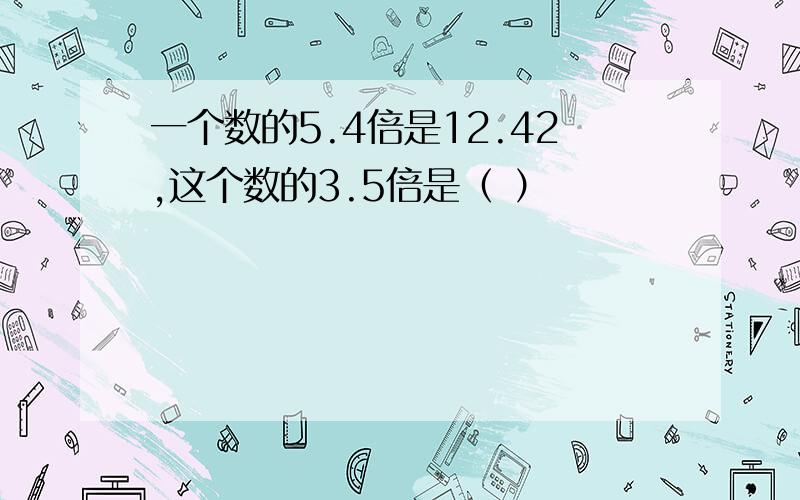 一个数的5.4倍是12.42,这个数的3.5倍是（ ）