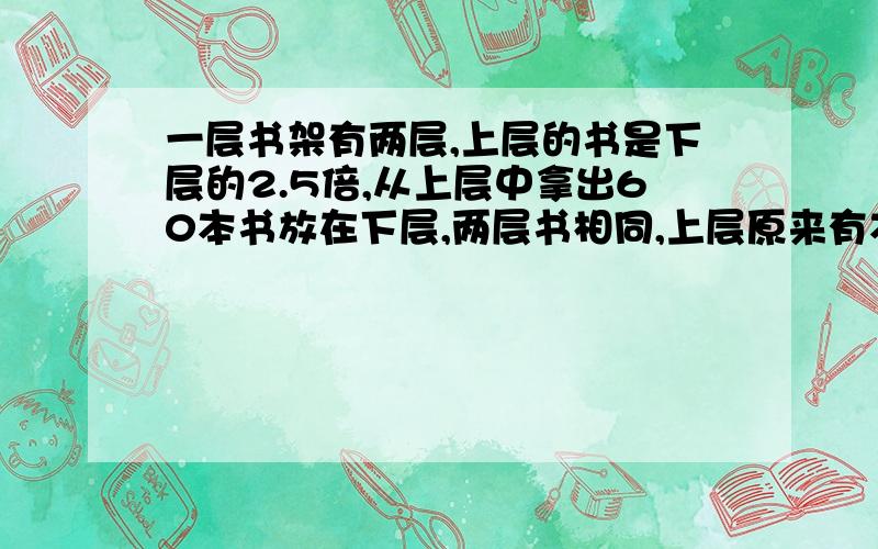 一层书架有两层,上层的书是下层的2.5倍,从上层中拿出60本书放在下层,两层书相同,上层原来有本少本书?