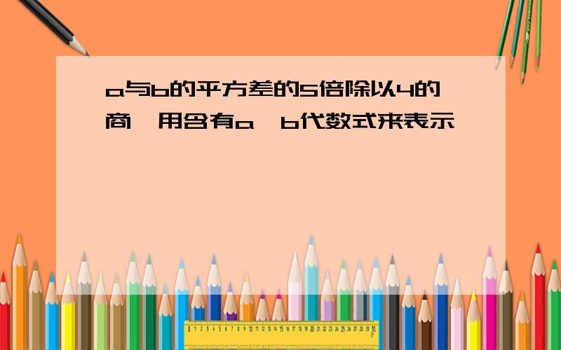 a与b的平方差的5倍除以4的商,用含有a,b代数式来表示