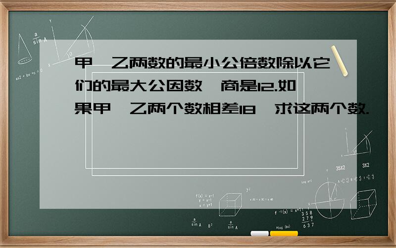 甲、乙两数的最小公倍数除以它们的最大公因数,商是12.如果甲、乙两个数相差18,求这两个数.