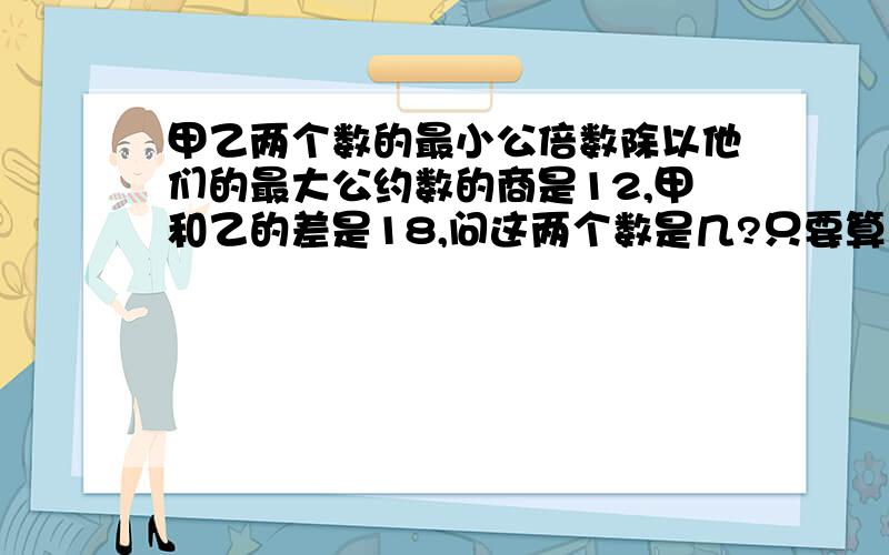 甲乙两个数的最小公倍数除以他们的最大公约数的商是12,甲和乙的差是18,问这两个数是几?只要算式