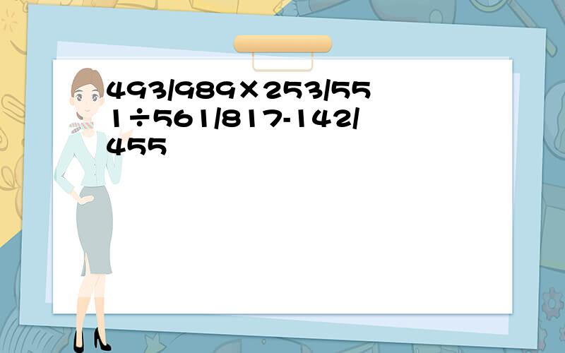 493/989×253/551÷561/817-142/455