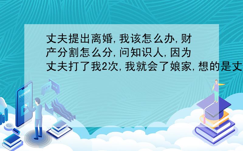 丈夫提出离婚,我该怎么办,财产分割怎么分,问知识人,因为丈夫打了我2次,我就会了娘家,想的是丈夫会知道自己的过错请我回家,可是看着就过年了也没动向,我慌了.到现在已分居6个月了.收到