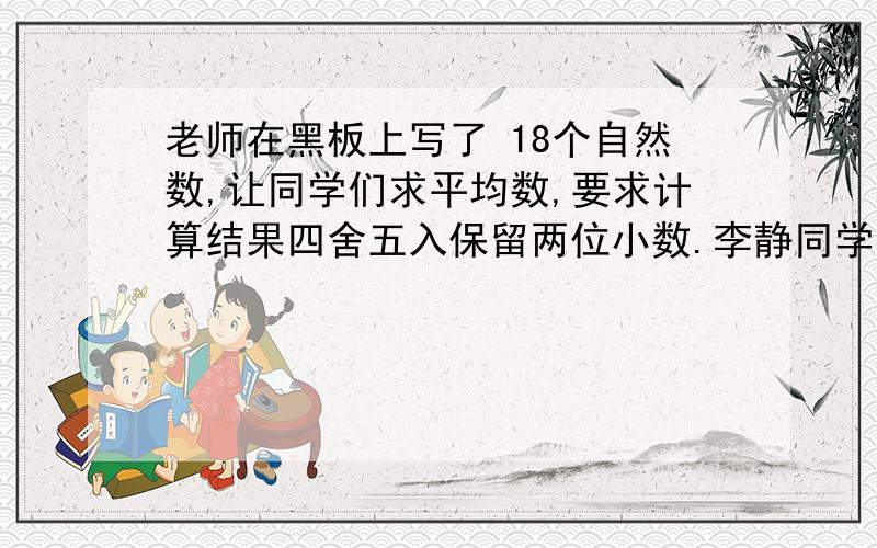 老师在黑板上写了 18个自然数,让同学们求平均数,要求计算结果四舍五入保留两位小数.李静同学算得的答案是17.42,老师说最后一位数字错了,其它的数字都对.则正确答案是多少?要具体解题思